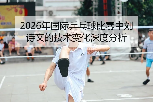 2026年国际乒乓球比赛中刘诗文的技术变化深度分析