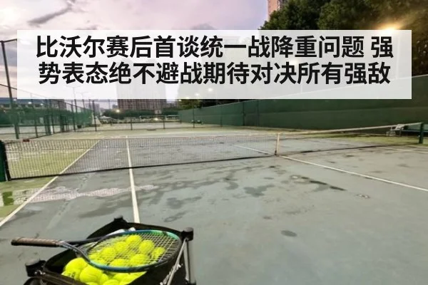 比沃尔赛后首谈统一战降重问题 强势表态绝不避战期待对决所有强敌